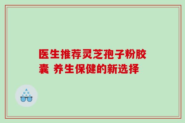 医生推荐灵芝孢子粉胶囊 养生保健的新选择