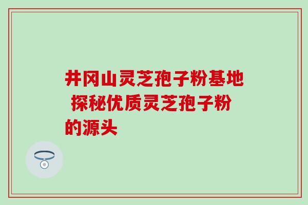 井冈山灵芝孢子粉基地 探秘优质灵芝孢子粉的源头