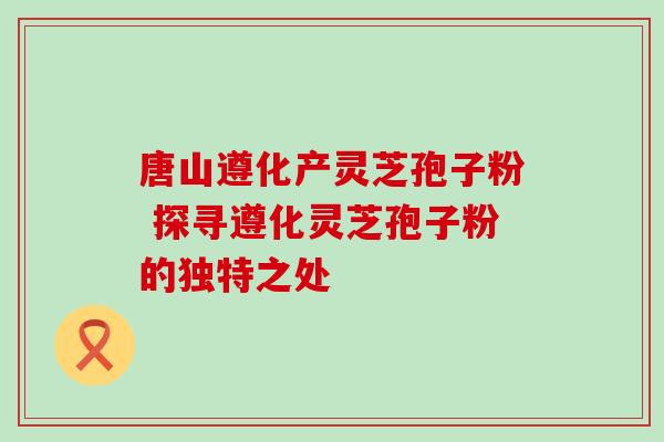 唐山遵化产灵芝孢子粉 探寻遵化灵芝孢子粉的独特之处