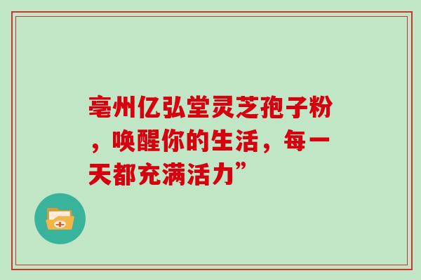 亳州亿弘堂灵芝孢子粉，唤醒你的生活，每一天都充满活力”