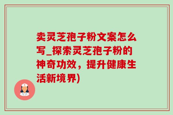 卖灵芝孢子粉文案怎么写_探索灵芝孢子粉的神奇功效，提升健康生活新境界)