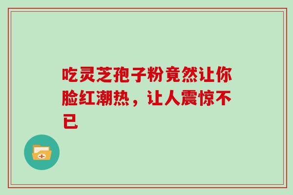 吃灵芝孢子粉竟然让你脸红潮热，让人震惊不已