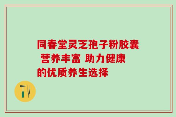 同春堂灵芝孢子粉胶囊 营养丰富 助力健康的优质养生选择