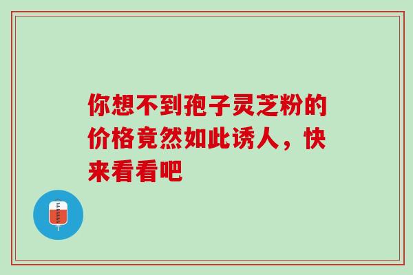 你想不到孢子灵芝粉的价格竟然如此诱人，快来看看吧