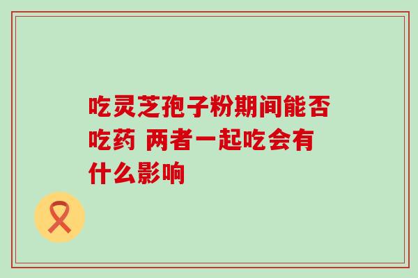 吃灵芝孢子粉期间能否吃药 两者一起吃会有什么影响
