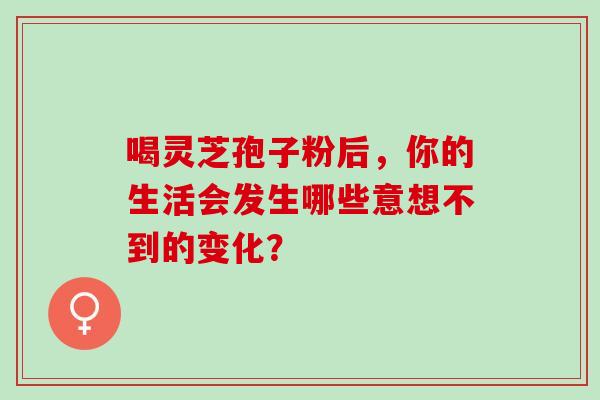 喝灵芝孢子粉后，你的生活会发生哪些意想不到的变化？