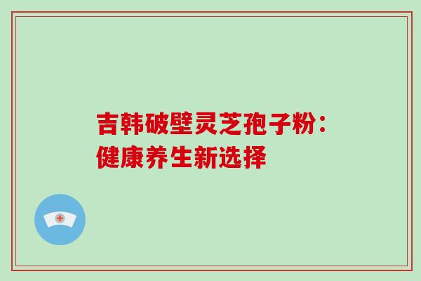 吉韩破壁灵芝孢子粉：健康养生新选择