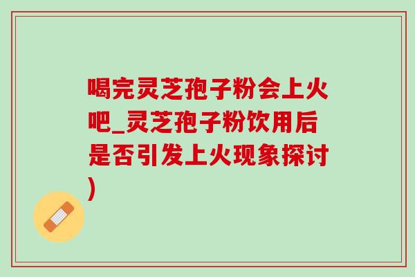 喝完灵芝孢子粉会上火吧_灵芝孢子粉饮用后是否引发上火现象探讨)