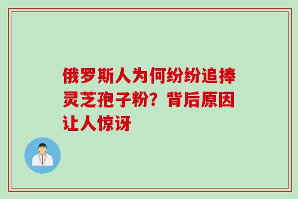 俄罗斯人为何纷纷追捧灵芝孢子粉？背后原因让人惊讶