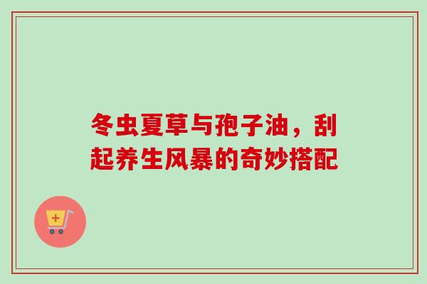 冬虫夏草与孢子油，刮起养生风暴的奇妙搭配