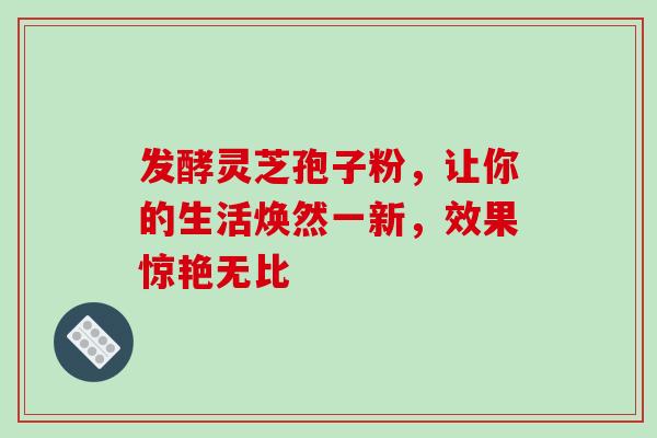 发酵灵芝孢子粉，让你的生活焕然一新，效果惊艳无比