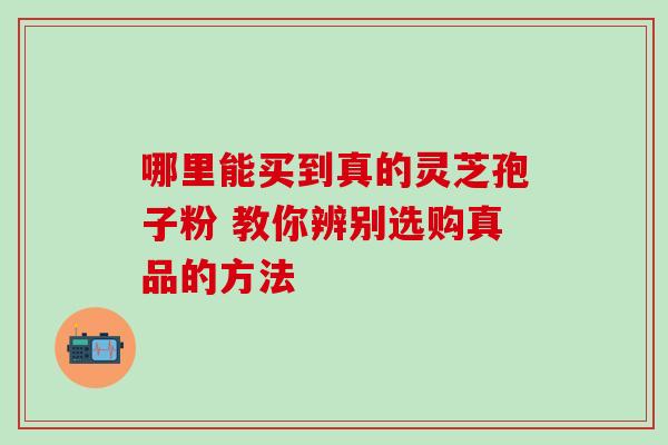 哪里能买到真的灵芝孢子粉 教你辨别选购真品的方法