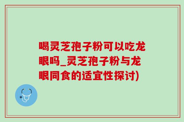 喝灵芝孢子粉可以吃龙眼吗_灵芝孢子粉与龙眼同食的适宜性探讨)