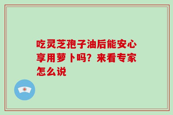 吃灵芝孢子油后能安心享用萝卜吗？来看专家怎么说