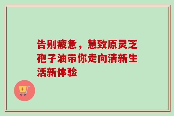 告别疲惫，慧致原灵芝孢子油带你走向清新生活新体验