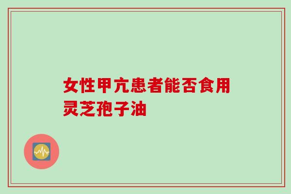 女性甲亢患者能否食用灵芝孢子油
