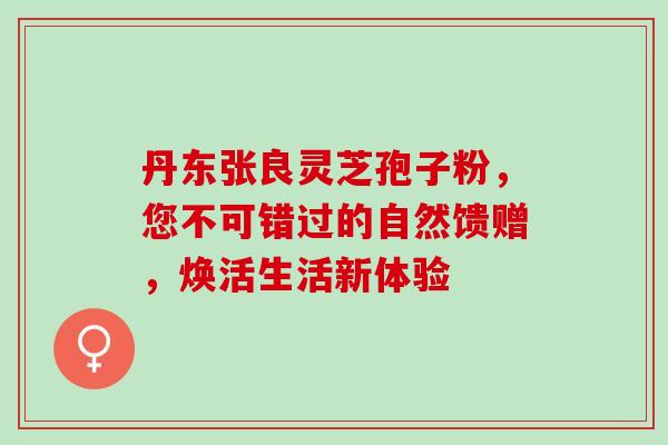 丹东张良灵芝孢子粉，您不可错过的自然馈赠，焕活生活新体验
