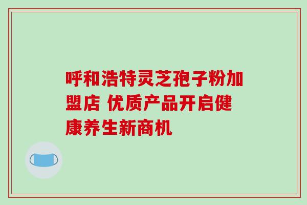 呼和浩特灵芝孢子粉加盟店 优质产品开启健康养生新商机