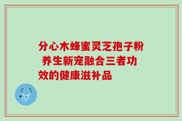 分心木蜂蜜灵芝孢子粉 养生新宠融合三者功效的健康滋补品