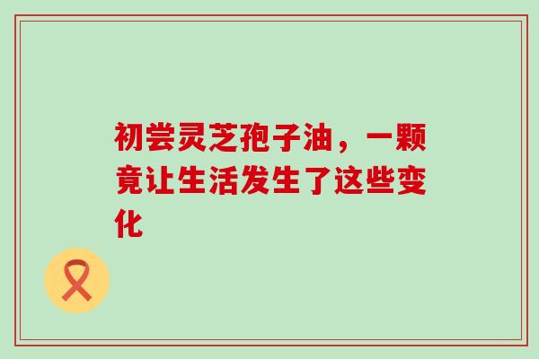 初尝灵芝孢子油，一颗竟让生活发生了这些变化