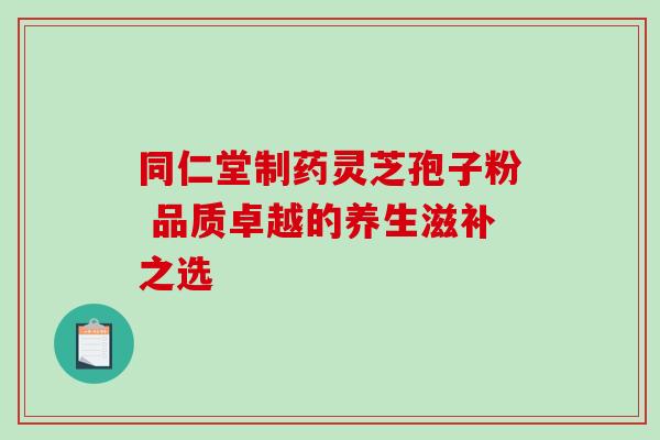 同仁堂制药灵芝孢子粉 品质卓越的养生滋补之选