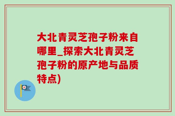大北青灵芝孢子粉来自哪里_探索大北青灵芝孢子粉的原产地与品质特点)