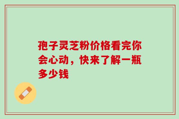 孢子灵芝粉价格看完你会心动，快来了解一瓶多少钱
