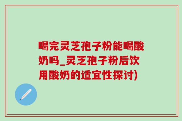 喝完灵芝孢子粉能喝酸奶吗_灵芝孢子粉后饮用酸奶的适宜性探讨)