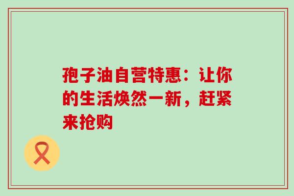 孢子油自营特惠：让你的生活焕然一新，赶紧来抢购