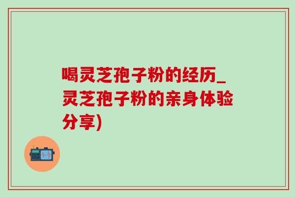 喝灵芝孢子粉的经历_灵芝孢子粉的亲身体验分享)