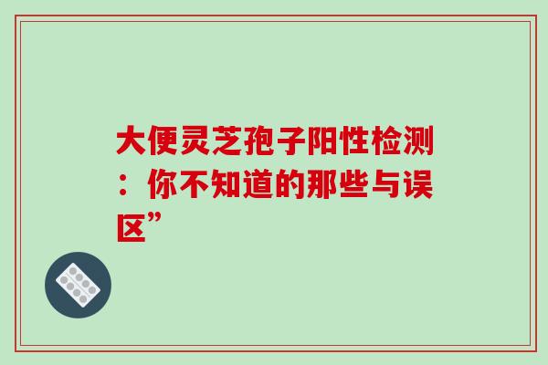 大便灵芝孢子阳性检测：你不知道的那些与误区”