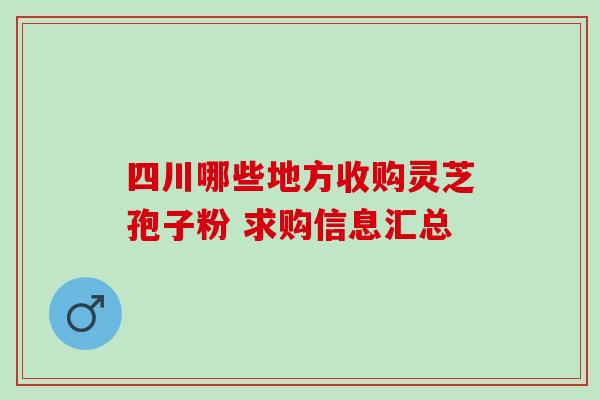 四川哪些地方收购灵芝孢子粉 求购信息汇总