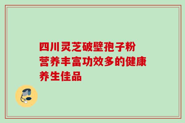 四川灵芝破壁孢子粉 营养丰富功效多的健康养生佳品
