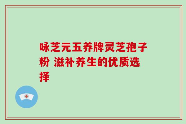 咏芝元五养牌灵芝孢子粉 滋补养生的优质选择