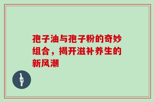 孢子油与孢子粉的奇妙组合，揭开滋补养生的新风潮