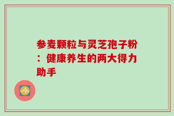 参麦颗粒与灵芝孢子粉：健康养生的两大得力助手