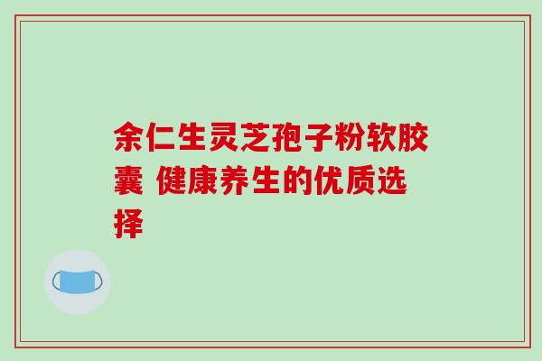 余仁生灵芝孢子粉软胶囊 健康养生的优质选择