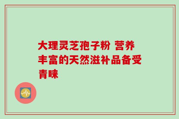大理灵芝孢子粉 营养丰富的天然滋补品备受青睐