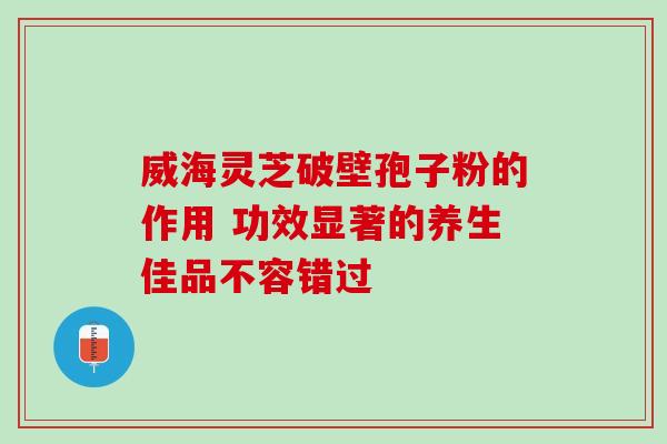 威海灵芝破壁孢子粉的作用 功效显著的养生佳品不容错过