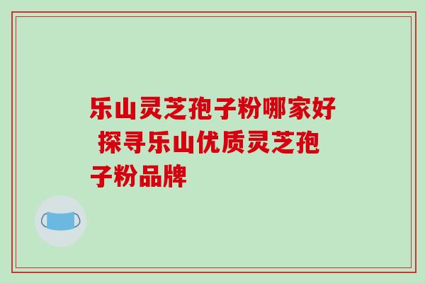 乐山灵芝孢子粉哪家好 探寻乐山优质灵芝孢子粉品牌