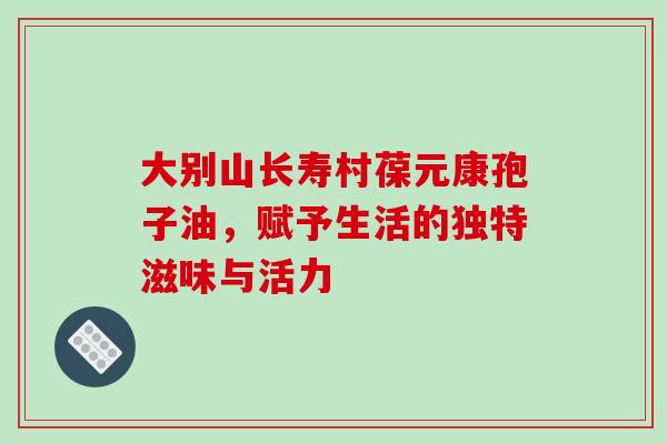 大别山长寿村葆元康孢子油，赋予生活的独特滋味与活力