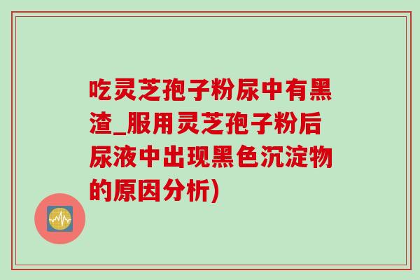 吃灵芝孢子粉尿中有黑渣_服用灵芝孢子粉后尿液中出现黑色沉淀物的原因分析)