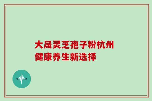 大晟灵芝孢子粉杭州 健康养生新选择