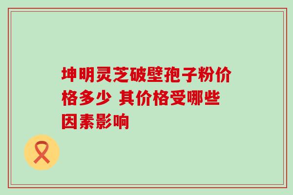 坤明灵芝破壁孢子粉价格多少 其价格受哪些因素影响