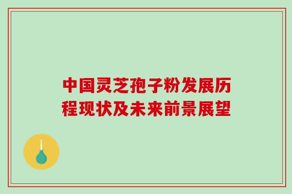 中国灵芝孢子粉发展历程现状及未来前景展望
