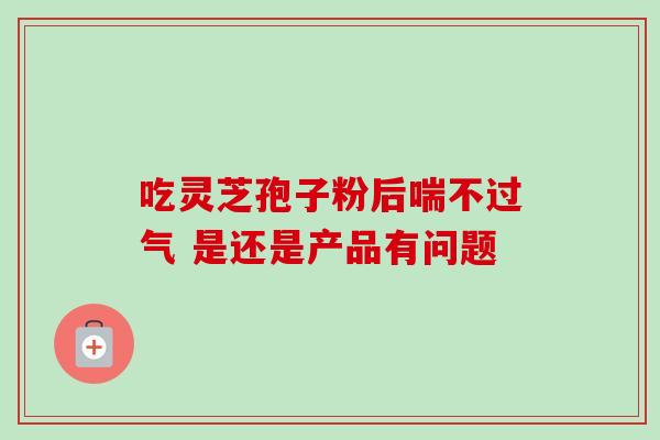 吃灵芝孢子粉后喘不过气 是还是产品有问题