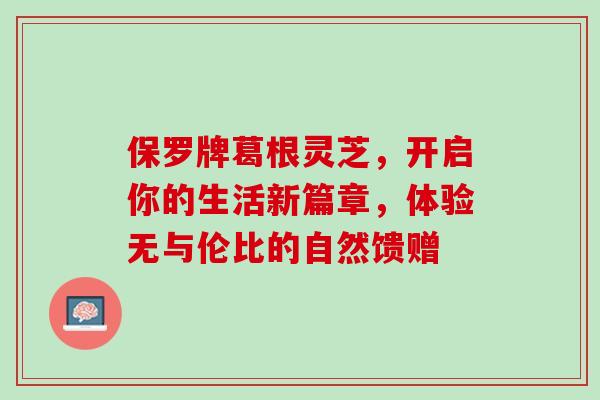 保罗牌葛根灵芝，开启你的生活新篇章，体验无与伦比的自然馈赠