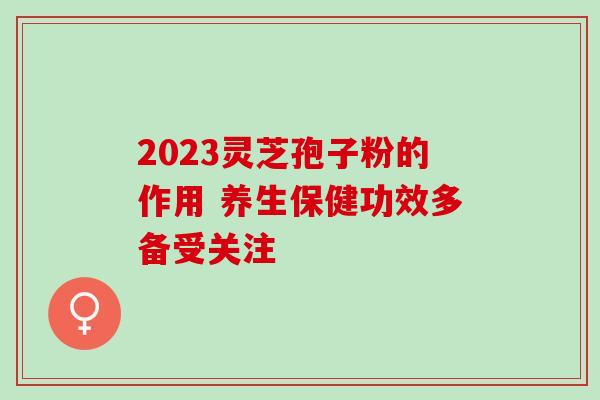 2023灵芝孢子粉的作用 养生保健功效多备受关注