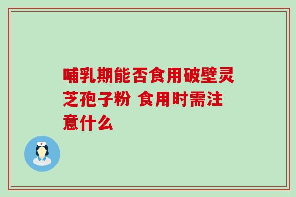 哺乳期能否食用破壁灵芝孢子粉 食用时需注意什么