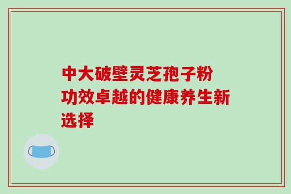 中大破壁灵芝孢子粉 功效卓越的健康养生新选择